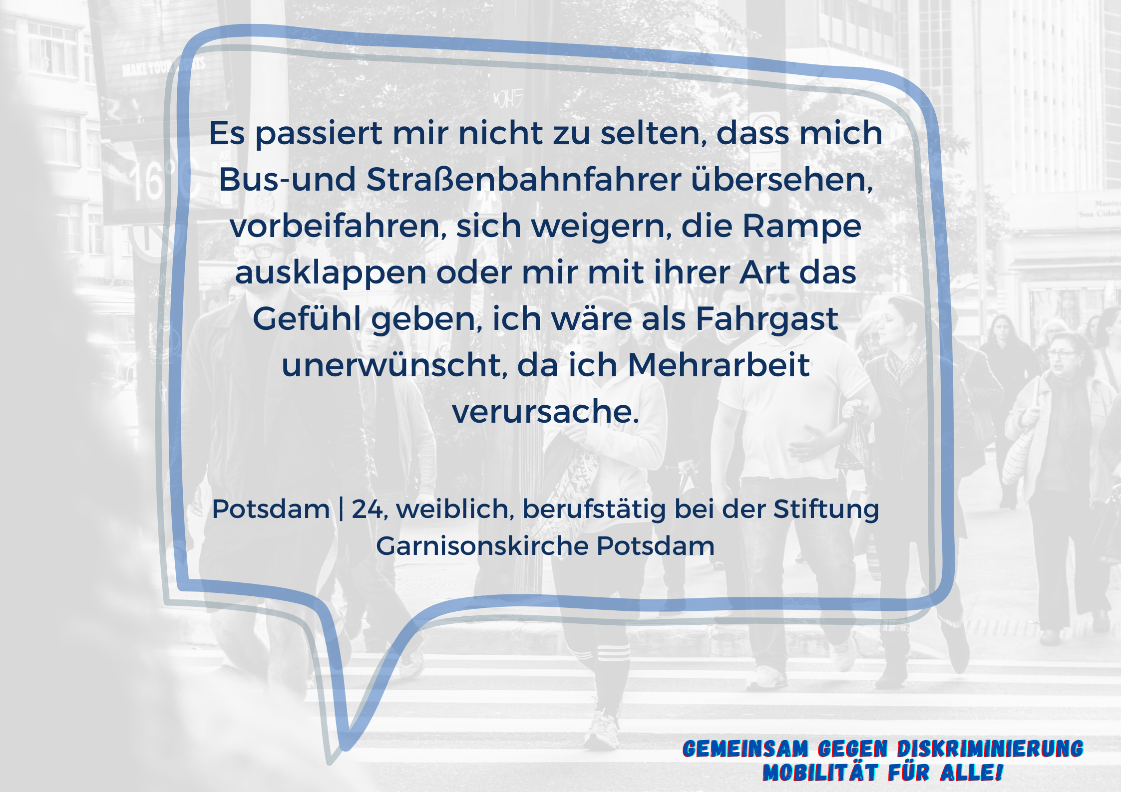 Im Vordergrund ist eine Sprechblase mit dem Text "Es passiert mir nicht zu selten, dass mich Bus-und Straßenbahnfahrer übersehen, vorbeifahren, sich weigern, die Rampe ausklappen oder mir mit ihrer Art das Gefühl geben, ich wäre als Fahrgast unerwünscht, da ich Mehrarbeit verursache.  Potsdam | 24, weiblich, berufstätig bei der Stiftung Garnisonskirche Potsdam".