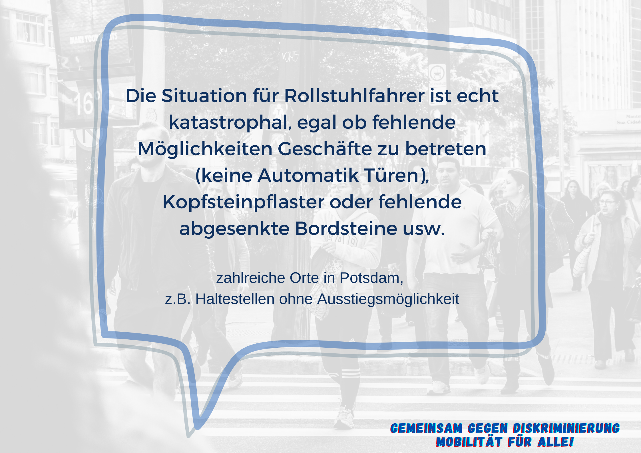 Im Vordergrund ist eine Sprechblase mit dem Text "Die Situation für Rollstuhlfahrer ist echt katastrophal, egal ob fehlende Möglichkeiten Geschäfte zu betreten (keine Automatik Türen), Kopfsteinpflaster oder fehlende abgesenkte Bordsteine usw. zahlreiche Orte in Potsdam, z.B. Haltestellen ohne Ausstiegsmöglichkeit"T