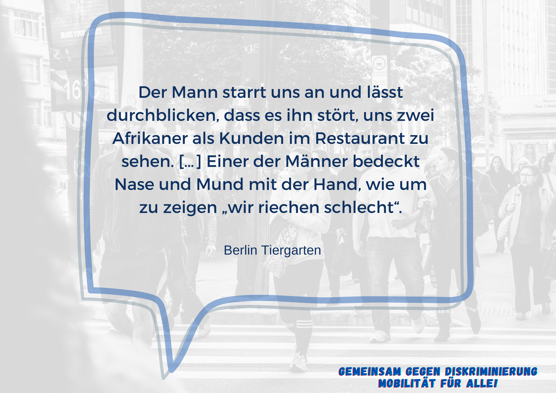 Im Vordergrund ist eine Sprechblase mit dem Text "Der Mann starrt uns an und lässt durchblicken, dass es ihn stört, uns zwei Afrikaner als Kunden im Restaurant zu sehen. […] Einer der Männer bedeckt Nase und Mund mit der Hand, wie um zu zeigen „wir riechen schlecht“. Berlin Tiergarten"