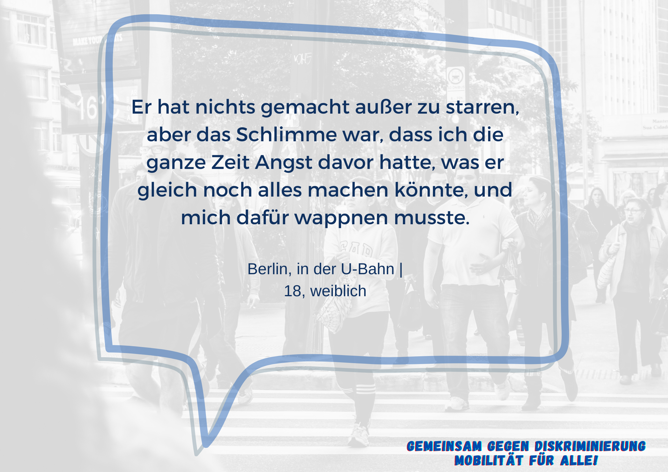 Im Vordergrund ist eine Sprechblase mit dem Text "Er hat nichts gemacht außer zu starren, aber das Schlimme war, dass ich die ganze Zeit Angst davor hatte, was er gleich noch alles machen könnte, und mich dafür wappnen musste. Berlin, in der U-Bahn | 18, weiblich".